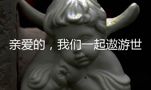 亲爱的，我们一起遨游世界吧